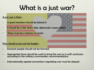 What is a just war?
A just war is that:-

A good intention should be behind it

-

It should be a last resort after diplomatic means failed

-

There must be a chance of success

How should a just war be fought:-

Innocent people should not be harmed

-

Appropriate force should be used to bring the war to a swift conclusion
according to the military commanders recommendations

-

Internationally agreed conventions regulating war must be obeyed

 