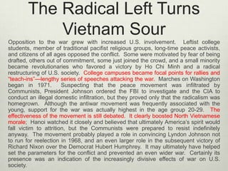 The Radical Left Turns
Vietnam Sour
Opposition to the war grew with increased U.S. involvement. Leftist college
students, member of traditional pacifist religious groups, long-time peace activists,
and citizens of all ages opposed the conflict. Some were motivated by fear of being
drafted, others out of commitment, some just joined the crowd, and a small minority
became revolutionaries who favored a victory by Ho Chi Minh and a radical
restructuring of U.S. society. College campuses became focal points for rallies and
“teach-ins”—lengthy series of speeches attacking the war. Marches on Washington
began in 1971.
Suspecting that the peace movement was infiltrated by
Communists, President Johnson ordered the FBI to investigate and the CIA to
conduct an illegal domestic infiltration, but they proved only that the radicalism was
homegrown. Although the antiwar movement was frequently associated with the
young, support for the war was actually highest in the age group 20-29. The
effectiveness of the movement is still debated. It clearly boosted North Vietnamese
morale; Hanoi watched it closely and believed that ultimately America’s spirit would
fall victim to attrition, but the Communists were prepared to resist indefinitely
anyway. The movement probably played a role in convincing Lyndon Johnson not
to run for reelection in 1968, and an even larger role in the subsequent victory of
Richard Nixon over the Democrat Hubert Humphrey. It may ultimately have helped
set the parameters for the conflict and prevented an even wider war. Certainly its
presence was an indication of the increasingly divisive effects of war on U.S.
society.

 