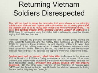Returning Vietnam
Soldiers Disrespected
The Left has tried to erase the memories that were shown to our returning
soldiers from Vietnam with reports and books written ten to twenty years after
the Vietnam War so as to revise their image and write revisionist history. The
book The Spitting Image: Myth, Memory and the Legacy of Vietnam is a
1998 book by sociologist Jerry Lembcke that is referenced most by liberals
saying that it did not happen.
However, through my personal recollections and military policy during the
time, incidents happened and the military took measures up until the early
1990s to minimize these incidents by not allowing soldiers to wear their
uniforms off of the military reservation. I talked to Vietnam veterans in units
that I served with in the 1970s and 80s and my father-in-law and the treatment
that was received was 180 degrees the opposite from what is received today.
Soldiers were spit on, cursed, called baby killer, (reference to the Americal
23rd IN Division 1LT William Calley massacre at My Lai where 22 women,
children, and elderly were murdered, the division was deactivated and has not
been reactivated since.) physically and verbally abused, and had property
destroyed. On the other side, veterans of the Veterans of Foreign Wars
(VFW) and the American Legion would deride the Vietnam Veterans for losing
the war and not fighting hard enough.

 