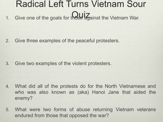 1.

Radical Left Turns Vietnam Sour
Quiz
Give one of the goals for those against the Vietnam War.

2.

Give three examples of the peaceful protesters.

3.

Give two examples of the violent protesters.

4.

What did all of the protests do for the North Vietnamese and
who was also known as (aka) Hanoi Jane that aided the
enemy?

5.

What were two forms of abuse returning Vietnam veterans
endured from those that opposed the war?

 