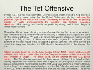The Tet Offensive
By late 1967, the war was stalemated. Johnson urged Westmoreland to help convince
a public growing more restive that the United States was winning. Although he
promised “light at the end of the tunnel,” increasing casualties as well as growing
disbelief in public pronouncements—the “credibility gap”—fostered increasing
skepticism. U.S. strategy was clearly not producing victory, and Johnson began a
limited reassessment.
Meanwhile, Hanoi began planning a new offensive that involved a series of actions:
first, intensified activity in the border areas including a massive attack against the base
at Khe Sanh to attract ARVN and U.S. forces, followed by attacks on most provincial
capitals and Saigon itself. If these were successful, regular forces poised on the
outskirts of the cities would move to support a general uprising. The initial actions did
draw forces away from the cities, and U.S. attention became riveted on the siege of Khe
Sanh.
Attacks on cities began on Tet, the lunar holiday, 30 Jan 1968. Hitting most provincial
and district capitals and major cities, the Viet Cong also carried out a bold attack on the
U.S. embassy in Saigon. The attack failed, but the attempt shocked U.S. public
opinion. The Tet offensive continued for three weeks. Although they failed in their
military objectives, the revolutionaries won a spectacular propaganda victory. While
captured documents had indicated that the Viet Cong were planning a major offensive,
its size, length, and scope were misjudged, and the Tet Offensive, as it was publicized
in the U.S. media, seemed to confirm fears that the war was unwinnable. The public

 