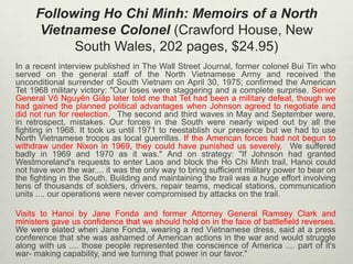 Following Ho Chi Minh: Memoirs of a North
Vietnamese Colonel (Crawford House, New
South Wales, 202 pages, $24.95)
In a recent interview published in The Wall Street Journal, former colonel Bui Tin who
served on the general staff of the North Vietnamese Army and received the
unconditional surrender of South Vietnam on April 30, 1975; confirmed the American
Tet 1968 military victory: "Our loses were staggering and a complete surprise. Senior
General Võ Nguyên Giáp later told me that Tet had been a military defeat, though we
had gained the planned political advantages when Johnson agreed to negotiate and
did not run for reelection.  The second and third waves in May and September were,
in retrospect, mistakes. Our forces in the South were nearly wiped out by all the
fighting in 1968. It took us until 1971 to reestablish our presence but we had to use
North Vietnamese troops as local guerrillas. If the American forces had not begun to
withdraw under Nixon in 1969, they could have punished us severely.  We suffered
badly in 1969 and 1970 as it was." And on strategy: "If Johnson had granted
Westmoreland's requests to enter Laos and block the Ho Chi Minh trail, Hanoi could
not have won the war.... it was the only way to bring sufficient military power to bear on
the fighting in the South. Building and maintaining the trail was a huge effort involving
tens of thousands of soldiers, drivers, repair teams, medical stations, communication
units .... our operations were never compromised by attacks on the trail.
Visits to Hanoi by Jane Fonda and former Attorney General Ramsey Clark and
ministers gave us confidence that we should hold on in the face of battlefield reverses.
We were elated when Jane Fonda, wearing a red Vietnamese dress, said at a press
conference that she was ashamed of American actions in the war and would struggle
along with us .... those people represented the conscience of America .... part of it's
war- making capability, and we turning that power in our favor."

 