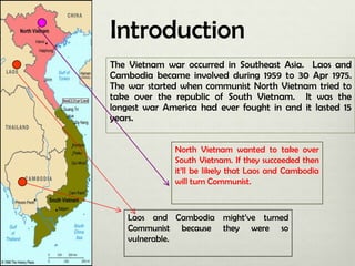 Introduction
The Vietnam war occurred in Southeast Asia. Laos and
Cambodia became involved during 1959 to 30 Apr 1975.
The war started when communist North Vietnam tried to
take over the republic of South Vietnam. It was the
longest war America had ever fought in and it lasted 15
years.
North Vietnam wanted to take over
South Vietnam. If they succeeded then
it’ll be likely that Laos and Cambodia
will turn Communist.

Laos and Cambodia might’ve turned
Communist because they were so
vulnerable.

 