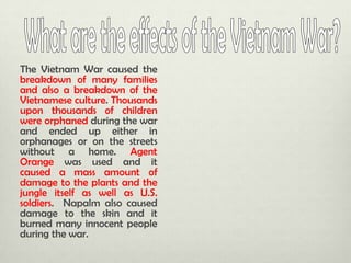 The Vietnam War caused the
breakdown of many families
and also a breakdown of the
Vietnamese culture. Thousands
upon thousands of children
were orphaned during the war
and ended up either in
orphanages or on the streets
without a home. Agent
Orange was used and it
caused a mass amount of
damage to the plants and the
jungle itself as well as U.S.
soldiers. Napalm also caused
damage to the skin and it
burned many innocent people
during the war.

 