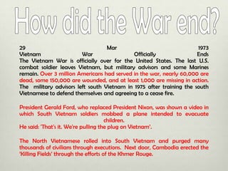 29
Mar
1973
Vietnam
War
Officially
Ends
The Vietnam War is officially over for the United States. The last U.S.
combat soldier leaves Vietnam, but military advisors and some Marines
remain. Over 3 million Americans had served in the war, nearly 60,000 are
dead, some 150,000 are wounded, and at least 1,000 are missing in action.
The military advisors left south Vietnam in 1975 after training the south
Vietnamese to defend themselves and agreeing to a cease fire.
President Gerald Ford, who replaced President Nixon, was shown a video in
which South Vietnam soldiers mobbed a plane intended to evacuate
children.
He said: 'That's it. We're pulling the plug on Vietnam’.
The North Vietnamese rolled into South Vietnam and purged many
thousands of civilians through executions. Next door, Cambodia erected the
‘Killing Fields’ through the efforts of the Khmer Rouge.

 