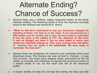 Alternate Ending?
Chance of Success?


General Giap was a brilliant, highly respected leader of the North
Vietnam military. The following quote is from his memoirs currently
found in the Vietnam war memorial in Hanoi:



"What we still don't understand is why you Americans stopped the
bombing of Hanoi. You had us on the ropes. If you had pressed us a
little harder, just for another day or two, we were ready to surrender!
It was the same at the battles of TET. You defeated us! We knew
it, and we thought you knew it. But we were elated to notice your
media was definitely helping us. They were causing more disruption
in America than we could in the battlefields. We were ready to
surrender. You had won!"



General Giap has published his memoirs and confirmed what most
Americans knew. The Vietnam war was not lost in Vietnam -- it was
lost at home. The exact same slippery slope, sponsored by the US
media, is currently well underway. It exposes the enormous power of
a biased media to cut out the heart and will of the American
public.



A truism worthy of note: Do not fear the enemy, for they can take

 