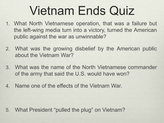 Vietnam Ends Quiz
1. What North Vietnamese operation, that was a failure but

the left-wing media turn into a victory, turned the American
public against the war as unwinnable?
2.

What was the growing disbelief by the American public
about the Vietnam War?

3.

What was the name of the North Vietnamese commander
of the army that said the U.S. would have won?

4.

Name one of the effects of the Vietnam War.

5.

What President “pulled the plug” on Vietnam?

 