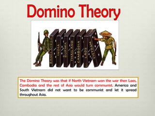 The Domino Theory was that if North Vietnam won the war then Laos,
Cambodia and the rest of Asia would turn communist. America and
South Vietnam did not want to be communist and let it spread
throughout Asia.

 