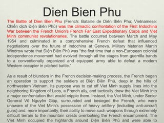 Dien Bien Phu
The Battle of Dien Bien Phu (French: Bataille de Diên Biên Phu; Vietnamese:
Chiến dịch Điện Biên Phủ) was the climactic confrontation of the First Indochina
War between the French Union's French Far East Expeditionary Corps and Viet
Minh communist revolutionaries. The battle occurred between March and May
1954 and culminated in a comprehensive French defeat that influenced
negotiations over the future of Indochina at Geneva. Military historian Martin
Windrow wrote that Điện Biên Phủ was "the first time that a non-European colonial
independence movement had evolved through all the stages from guerrilla bands
to a conventionally organized and equipped army able to defeat a modern
Western occupier in pitched battle.”
As a result of blunders in the French decision-making process, the French began
an operation to support the soldiers at Điện Biên Phủ, deep in the hills of
northwestern Vietnam. Its purpose was to cut off Viet Minh supply lines into the
neighboring Kingdom of Laos, a French ally, and tactically draw the Viet Minh into
a major confrontation that would cripple them. Instead, the Viet Minh, under Senior
General Võ Nguyên Giáp, surrounded and besieged the French, who were
unaware of the Viet Minh's possession of heavy artillery (including anti-aircraft
guns) and, more importantly, their ability to move such weapons through extremely
difficult terrain to the mountain crests overlooking the French encampment. The
Viet Minh occupied the highlands around Điện Biên Phủ and were able to

 
