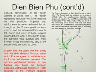 Dien Bien Phu (cont’d)
ensued, reminiscent of the trench
warfare of World War I. The French
repeatedly repulsed Viet Minh assaults
on their positions. Supplies and
reinforcements were delivered by air,
though as the French positions were
overrun and the anti-aircraft fire took its
toll, fewer and fewer of those supplies
reached them. After a two-month siege,
the garrison was overrun and most
French forces surrendered, only a few
successfully escaping to Laos.
Shortly after the battle, the war ended
with the 1954 Geneva Accords, under
which France agreed to withdraw from
its former Indochinese colonies. The
accords partitioned Vietnam in two;
fighting later broke out between
opposing Vietnamese factions in 1959,
resulting in the Vietnam (Second

The French disposition at Dien Bien Phu, as of March
1954. The French took up positions on a series of
fortified hills. The southernmost, Isabelle, was
dangerously isolated. The Viet Minh positioned their 5
divisions (the 304th, 308th, 312th, 316th, and 351st) in
the surrounding areas to the north and east. From
these areas, the Viet Minh had a clear line of sight on
the French fortifications and were able to accurately
rain down artillery on the French positions.

 