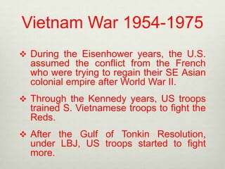 Vietnam War 1954-1975
 During the Eisenhower years, the U.S.

assumed the conflict from the French
who were trying to regain their SE Asian
colonial empire after World War II.
 Through the Kennedy years, US troops

trained S. Vietnamese troops to fight the
Reds.
 After the Gulf of Tonkin Resolution,

under LBJ, US troops started to fight
more.

 