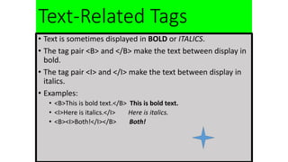 Text-Related Tags
• Text is sometimes displayed in BOLD or ITALICS.
• The tag pair <B> and </B> make the text between display in
bold.
• The tag pair <I> and </I> make the text between display in
italics.
• Examples:
• <B>This is bold text.</B> This is bold text.
• <I>Here is italics.</I> Here is italics.
• <B><I>Both!</I></B> Both!
 