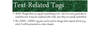 Text-Related Tags
• NOTE: Though there is a tag for underlining (<U> </U>) it is not a good idea to
underline text. It may be confused with a link, since they are usually underlined.
• The <FONT> </FONT> tag pair can be used to change other aspects of text (e.g.,
color). It will be presented in a later chapter.
 