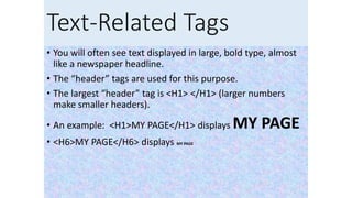 Text-Related Tags
• You will often see text displayed in large, bold type, almost
like a newspaper headline.
• The “header” tags are used for this purpose.
• The largest “header” tag is <H1> </H1> (larger numbers
make smaller headers).
• An example: <H1>MY PAGE</H1> displays MY PAGE
• <H6>MY PAGE</H6> displays MY PAGE
 