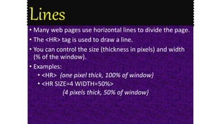 Lines
• Many web pages use horizontal lines to divide the page.
• The <HR> tag is used to draw a line.
• You can control the size (thickness in pixels) and width
(% of the window).
• Examples:
• <HR> {one pixel thick, 100% of window}
• <HR SIZE=4 WIDTH=50%>
{4 pixels thick, 50% of window}
 