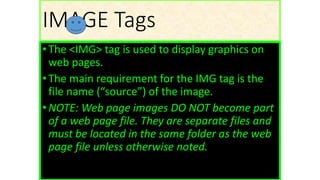 IMAGE Tags
•The <IMG> tag is used to display graphics on
web pages.
•The main requirement for the IMG tag is the
file name (“source”) of the image.
•NOTE: Web page images DO NOT become part
of a web page file. They are separate files and
must be located in the same folder as the web
page file unless otherwise noted.
 