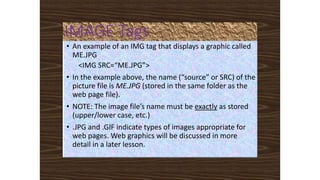 IMAGE Tags
• An example of an IMG tag that displays a graphic called
ME.JPG
<IMG SRC=“ME.JPG”>
• In the example above, the name (“source” or SRC) of the
picture file is ME.JPG (stored in the same folder as the
web page file).
• NOTE: The image file’s name must be exactly as stored
(upper/lower case, etc.)
• .JPG and .GIF indicate types of images appropriate for
web pages. Web graphics will be discussed in more
detail in a later lesson.
 