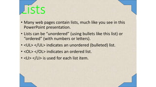 Lists
• Many web pages contain lists, much like you see in this
PowerPoint presentation.
• Lists can be “unordered” (using bullets like this list) or
“ordered” (with numbers or letters).
• <UL> </UL> indicates an unordered (bulleted) list.
• <OL> </OL> indicates an ordered list.
• <LI> </LI> is used for each list item.
 