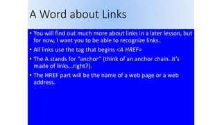 A Word about Links
• You will find out much more about links in a later lesson, but
for now, I want you to be able to recognize links.
• All links use the tag that begins <A HREF=
• The A stands for “anchor” (think of an anchor chain..it’s
made of links…right?).
• The HREF part will be the name of a web page or a web
address.
 