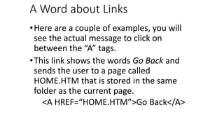 A Word about Links
•Here are a couple of examples, you will
see the actual message to click on
between the “A” tags.
•This link shows the words Go Back and
sends the user to a page called
HOME.HTM that is stored in the same
folder as the current page.
<A HREF=“HOME.HTM”>Go Back</A>
 