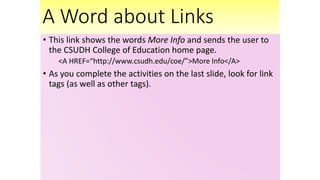 A Word about Links
• This link shows the words More Info and sends the user to
the CSUDH College of Education home page.
<A HREF=“http://www.csudh.edu/coe/”>More Info</A>
• As you complete the activities on the last slide, look for link
tags (as well as other tags).
 