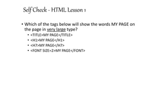 Self Check - HTML Lesson 1
• Which of the tags below will show the words MY PAGE on
the page in very large type?
• <TITLE>MY PAGE</TITLE>
• <H1>MY PAGE</H1>
• <H7>MY PAGE</H7>
• <FONT SIZE=2>MY PAGE</FONT>
 