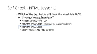 Self Check - HTML Lesson 1
• Which of the tags below will show the words MY PAGE
on the page in very large type?
• <TITLE>MY PAGE</TITLE>
• <H1>MY PAGE</H1> {H1 shows the largest “headline”}
• <H7>MY PAGE</H7>
• <FONT SIZE=2>MY PAGE</FONT>
 