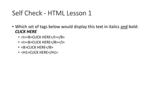 Self Check - HTML Lesson 1
• Which set of tags below would display this text in italics and bold:
CLICK HERE
• <I><B>CLICK HERE</I></B>
• <I><B>CLICK HERE</B></I>
• <B>CLICK HERE</B>
• <H1>CLICK HERE</H1>
 