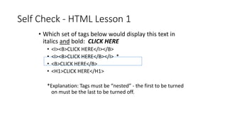 Self Check - HTML Lesson 1
• Which set of tags below would display this text in
italics and bold: CLICK HERE
• <I><B>CLICK HERE</I></B>
• <I><B>CLICK HERE</B></I> *
• <B>CLICK HERE</B>
• <H1>CLICK HERE</H1>
*Explanation: Tags must be “nested” - the first to be turned
on must be the last to be turned off.
 