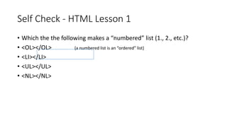Self Check - HTML Lesson 1
• Which the the following makes a “numbered” list (1., 2., etc.)?
• <OL></OL> {a numbered list is an “ordered” list}
• <LI></LI>
• <UL></UL>
• <NL></NL>
 
