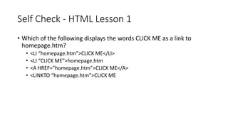 Self Check - HTML Lesson 1
• Which of the following displays the words CLICK ME as a link to
homepage.htm?
• <LI “homepage.htm”>CLICK ME</LI>
• <LI “CLICK ME”>homepage.htm
• <A HREF=”homepage.htm”>CLICK ME</A>
• <LINKTO “homepage.htm”>CLICK ME
 