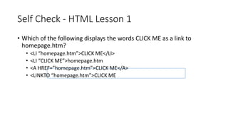 Self Check - HTML Lesson 1
• Which of the following displays the words CLICK ME as a link to
homepage.htm?
• <LI “homepage.htm”>CLICK ME</LI>
• <LI “CLICK ME”>homepage.htm
• <A HREF=”homepage.htm”>CLICK ME</A>
• <LINKTO “homepage.htm”>CLICK ME
 