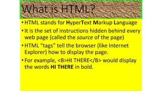 What is HTML?
•HTML stands for HyperText Markup Language
•It is the set of instructions hidden behind every
web page (called the source of the page)
•HTML “tags” tell the browser (like Internet
Explorer) how to display the page.
•For example, <B>HI THERE</B> would display
the words HI THERE in bold.
 