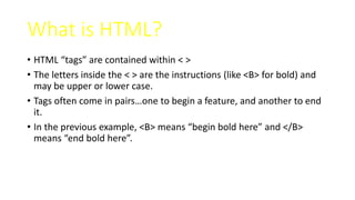 What is HTML?
• HTML “tags” are contained within < >
• The letters inside the < > are the instructions (like <B> for bold) and
may be upper or lower case.
• Tags often come in pairs…one to begin a feature, and another to end
it.
• In the previous example, <B> means “begin bold here” and </B>
means “end bold here”.
 