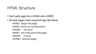 HTML Structure
• Each web page has a HEAD and a BODY.
• All web pages have required tags like these:
<HTML> {begin the page}
<HEAD> {some set up instructions
</HEAD> are here}
<BODY> {the main part of the page
</BODY> is here}
</HTML> {end the page}
 