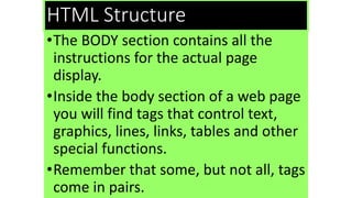 HTML Structure
•The BODY section contains all the
instructions for the actual page
display.
•Inside the body section of a web page
you will find tags that control text,
graphics, lines, links, tables and other
special functions.
•Remember that some, but not all, tags
come in pairs.
 