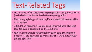 Text-Related Tags
• Text is most often displayed in paragraphs, using block form
(no indentation, blank line between paragraphs).
• The paragraph tags <P> and </P> are used before and after
a paragraph.
• <BR> (“line break”) is like pressing Return/Enter. The text
that follows is displayed on the next line.
• NOTE: Just pressing Return/Enter when you are writing a
page in HTML does not guarantee that it will be displayed
on the next line.
 