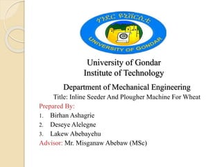 University of Gondar
Institute of Technology
Department of Mechanical Engineering
Title: Inline Seeder And Plougher Machine For Wheat
Prepared By:
1. Birhan Ashagrie
2. Deseye Alelegne
3. Lakew Abebayehu
Advisor: Mr. Misganaw Abebaw (MSc)
 