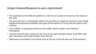 Design Features(Response to users requirement)
• The separation of the different platforms is the first of a series of answers to the needs of
the users.
• The particular form of pedagogy implies the possibility to organize classroom space freely,
breaking the dichotomy between the space of the teacher (in front) and the space of the
children.
• The children sit at groups of three to four tables, which creates a very friendly
atmosphere.
• Nursery and first-year classrooms are close to the administration block, while fifth-sixth-
year classrooms are located further down the hill.
• Bathrooms are located in two blocks (one at the top of the hill and one at the bottom).
 