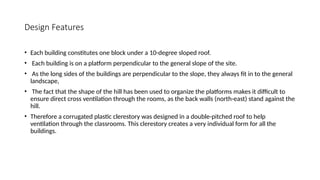 Design Features
• Each building constitutes one block under a 10-degree sloped roof.
• Each building is on a platform perpendicular to the general slope of the site.
• As the long sides of the buildings are perpendicular to the slope, they always fit in to the general
landscape,
• The fact that the shape of the hill has been used to organize the platforms makes it difficult to
ensure direct cross ventilation through the rooms, as the back walls (north-east) stand against the
hill.
• Therefore a corrugated plastic clerestory was designed in a double-pitched roof to help
ventilation through the classrooms. This clerestory creates a very individual form for all the
buildings.
 