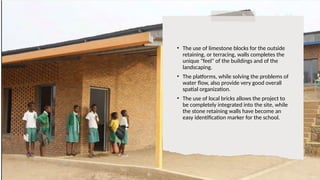 • The use of limestone blocks for the outside
retaining, or terracing, walls completes the
unique "feel" of the buildings and of the
landscaping.
• The platforms, while solving the problems of
water flow, also provide very good overall
spatial organization.
• The use of local bricks allows the project to
be completely integrated into the site, while
the stone retaining walls have become an
easy identification marker for the school.
 