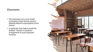 Classrooms
• The classrooms are a very simple
rectangular shape (almost square);
allowing different organizations of the
classes.
• In particular, they help to avoid the
dualistic "teacher vs students"
arrangement of usual classroom
furniture.
 