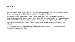 Landscape
• The landscaping is an essential part of this project. Outdoor space is used by the children during
breaks and every now and then by the professors during their classes.
• The organization of the space as "stages" allows the outdoor space to be used a bit like an
amphitheater. materials and the greens of the space help create a continuity of the outside space
with a central "flow" of nature that makes the landscaping a very important part of the project.
• The vegetation on the slopes helps stabilize the hillside and prevents serious mudslides after
rainfalls.
• Organizing the area into platforms also cleverly diminishes the quantity and speed of water
directly flowing down the slope
 