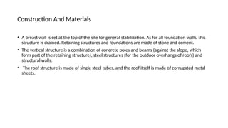 Construction And Materials
• A breast wall is set at the top of the site for general stabilization. As for all foundation walls, this
structure is drained. Retaining structures and foundations are made of stone and cement.
• The vertical structure is a combination of concrete poles and beams (against the slope, which
form part of the retaining structure), steel structures (for the outdoor overhangs of roofs) and
structural walls.
• The roof structure is made of single steel tubes, and the roof itself is made of corrugated metal
sheets.
 