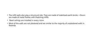 • The infill walls also play a structural role. They are made of stabilized-earth bricks. • Doors
are made of metal frames with thatching infills.
• Reed ceilings are installed in every room.
• Most of the walls are not plastered and are similar to the majority of unplastered walls in
Rwanda.
 