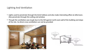 Lighting And Ventilation
• Lights used to penetrate through the brick hollows and also make interesting effect at afternoon.
Also penetrate through the ceiling and window
• Though the ventilation was tough due to the hill against north-east wall of the building and slope
of the site. So direct cross ventilation can not be provided
 