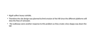 • Kigali suffers heavy rainfalls.
• Therefore the site design was planned to limit erosion of the hill since the different platforms will
slow the flow of rainwater.
• The walkways were another response to this problem as they create a less sloppy way down the
hill
 