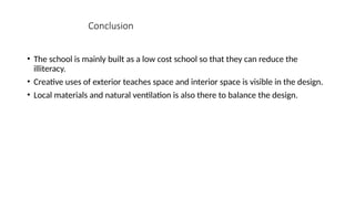 Conclusion
• The school is mainly built as a low cost school so that they can reduce the
illiteracy.
• Creative uses of exterior teaches space and interior space is visible in the design.
• Local materials and natural ventilation is also there to balance the design.
 