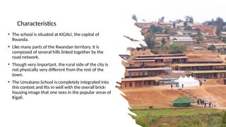 Characteristics
• The school is situated at KIGALI, the capital of
Rwanda.
• Like many parts of the Rwandan territory, it is
composed of several hills linked together by the
road network.
• Though very important, the rural side of the city is
not physically very different from the rest of the
town.
• The Umubano School is completely integrated into
this context and fits in well with the overall brick-
housing image that one sees in the popular areas of
Kigali.
 