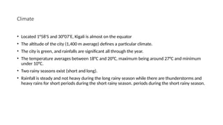 Climate
• Located 1°58'S and 30°07'E, Kigali is almost on the equator
• The altitude of the city (1,400 m average) defines a particular climate.
• The city is green, and rainfalls are significant all through the year.
• The temperature averages between 18°C and 20°C, maximum being around 27°C and minimum
under 10°C.
• Two rainy seasons exist (short and long).
• Rainfall is steady and not heavy during the long rainy season while there are thunderstorms and
heavy rains for short periods during the short rainy season. periods during the short rainy season.
 